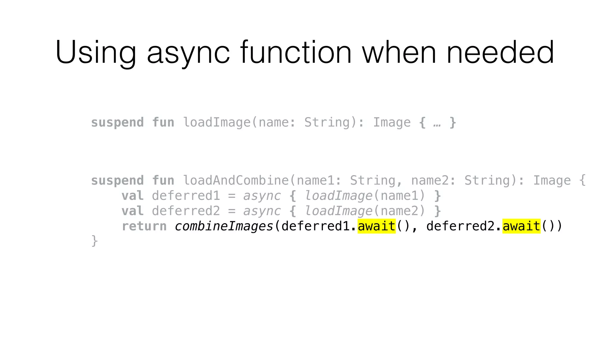 Using async function when needed
suspend fun loadImage(name: String): Image { … }
suspend fun loadAndCombine(name1: String, name2: String): Image {
val deferred1 = async { loadImage(name1) }
val deferred2 = async { loadImage(name2) }
return combineImages(deferred1.await(), deferred2.await())
}
 