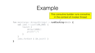 fun main(args: Array<String>) = runBlocking<Unit> {
val jobs = List(100_000) {
launch {
delay(1000L)
print(".")
}
}
jobs.forEach { it.join() }
}
Example
This coroutine builder runs coroutine
in the context of invoker thread
 