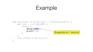 fun main(args: Array<String>) = runBlocking<Unit> {
val jobs = List(100_000) {
launch {
delay(1000L)
print(".")
}
}
jobs.forEach { it.join() }
}
Example
Suspends for 1 second
 