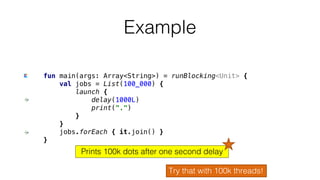 fun main(args: Array<String>) = runBlocking<Unit> {
val jobs = List(100_000) {
launch {
delay(1000L)
print(".")
}
}
jobs.forEach { it.join() }
}
Example
Try that with 100k threads!
Prints 100k dots after one second delay
 