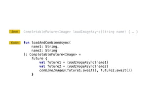 CompletableFuture<Image> loadImageAsync(String name) { … }
fun loadAndCombineAsync(
name1: String,
name2: String
): CompletableFuture<Image> =
future {
val future1 = loadImageAsync(name1)
val future2 = loadImageAsync(name2)
combineImages(future1.await(), future2.await())
}
Kotlin
Java
 