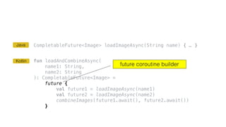 CompletableFuture<Image> loadImageAsync(String name) { … }
fun loadAndCombineAsync(
name1: String,
name2: String
): CompletableFuture<Image> =
future {
val future1 = loadImageAsync(name1)
val future2 = loadImageAsync(name2)
combineImages(future1.await(), future2.await())
}
future coroutine builder
Kotlin
Java
 
