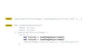 CompletableFuture<Image> loadImageAsync(String name) { … }
fun loadAndCombineAsync(
name1: String,
name2: String
): CompletableFuture<Image> =
future {
val future1 = loadImageAsync(name1)
val future2 = loadImageAsync(name2)
combineImages(future1.await(), future2.await())
}
Kotlin
Java
 