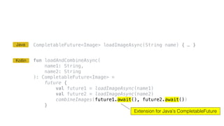 CompletableFuture<Image> loadImageAsync(String name) { … }
fun loadAndCombineAsync(
name1: String,
name2: String
): CompletableFuture<Image> =
future {
val future1 = loadImageAsync(name1)
val future2 = loadImageAsync(name2)
combineImages(future1.await(), future2.await())
}
Extension for Java’s CompletableFuture
Kotlin
Java
 
