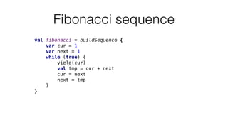 Fibonacci sequence
val fibonacci = buildSequence {
var cur = 1
var next = 1
while (true) {
yield(cur)
val tmp = cur + next
cur = next
next = tmp
}
}
 