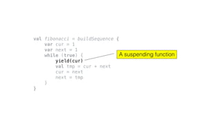 val fibonacci = buildSequence {
var cur = 1
var next = 1
while (true) {
yield(cur)
val tmp = cur + next
cur = next
next = tmp
}
}
A suspending function
 
