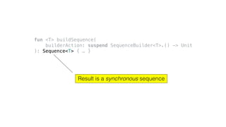 fun <T> buildSequence(
builderAction: suspend SequenceBuilder<T>.() -> Unit
): Sequence<T> { … }
Result is a synchronous sequence
 