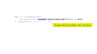 fun <T> buildSequence(
builderAction: suspend SequenceBuilder<T>.() -> Unit
): Sequence<T> { … }
Suspending lambda with receiver
 