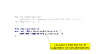 fun <T> buildSequence(
builderAction: suspend SequenceBuilder<T>.() -> Unit
): Sequence<T> { … }
@RestrictsSuspension
abstract class SequenceBuilder<in T> {
abstract suspend fun yield(value: T)
}
Coroutine is restricted only to
suspending functions defined here
 