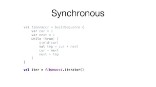 Synchronous
val fibonacci = buildSequence {
var cur = 1
var next = 1
while (true) {
yield(cur)
val tmp = cur + next
cur = next
next = tmp
}
}
val iter = fibonacci.iterator()
 