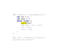 val fibonacci = buildSequence {
var cur = 1
var next = 1
while (true) {
yield(cur)
val tmp = cur + next
cur = next
next = tmp
}
}
val iter = fibonacci.iterator()
println(iter.next())
 