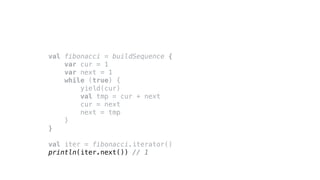 val fibonacci = buildSequence {
var cur = 1
var next = 1
while (true) {
yield(cur)
val tmp = cur + next
cur = next
next = tmp
}
}
val iter = fibonacci.iterator()
println(iter.next()) // 1
 