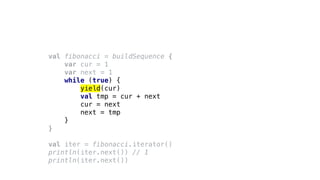 val fibonacci = buildSequence {
var cur = 1
var next = 1
while (true) {
yield(cur)
val tmp = cur + next
cur = next
next = tmp
}
}
val iter = fibonacci.iterator()
println(iter.next()) // 1
println(iter.next())
 