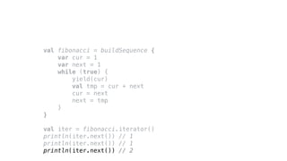 val fibonacci = buildSequence {
var cur = 1
var next = 1
while (true) {
yield(cur)
val tmp = cur + next
cur = next
next = tmp
}
}
val iter = fibonacci.iterator()
println(iter.next()) // 1
println(iter.next()) // 1
println(iter.next()) // 2
 