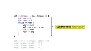 val fibonacci = buildSequence {
var cur = 1
var next = 1
while (true) {
yield(cur)
val tmp = cur + next
cur = next
next = tmp
}
}
val iter = fibonacci.iterator()
println(iter.next()) // 1
println(iter.next()) // 1
println(iter.next()) // 2
Synchronous with invoker
 