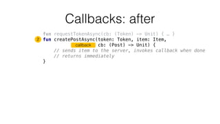Callbacks: after
fun requestTokenAsync(cb: (Token) -> Unit) { … }
fun createPostAsync(token: Token, item: Item,
cb: (Post) -> Unit) {
// sends item to the server, invokes callback when done
// returns immediately
}
2
callback
 