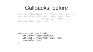 Callbacks: before
fun requestTokenAsync(cb: (Token) -> Unit) { … }
fun createPostAsync(token: Token, item: Item,
cb: (Post) -> Unit) { … }
fun processPost(post: Post) { … }
fun postItem(item: Item) {
val token = requestToken()
val post = createPost(token, item)
processPost(post)
}
 