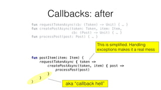 Callbacks: after
fun requestTokenAsync(cb: (Token) -> Unit) { … }
fun createPostAsync(token: Token, item: Item,
cb: (Post) -> Unit) { … }
fun processPost(post: Post) { … }
fun postItem(item: Item) {
requestTokenAsync { token ->
createPostAsync(token, item) { post ->
processPost(post)
}
}
}
aka “callback hell”
This is simplified. Handling
exceptions makes it a real mess
 