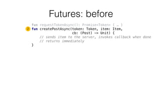 Futures: before
fun requestTokenAsync(): Promise<Token> { … }
fun createPostAsync(token: Token, item: Item,
cb: (Post) -> Unit) {
// sends item to the server, invokes callback when done
// returns immediately
}
2
 