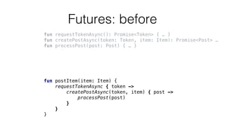 Futures: before
fun requestTokenAsync(): Promise<Token> { … }
fun createPostAsync(token: Token, item: Item): Promise<Post> …
fun processPost(post: Post) { … }
fun postItem(item: Item) {
requestTokenAsync { token ->
createPostAsync(token, item) { post ->
processPost(post)
}
}
}
 