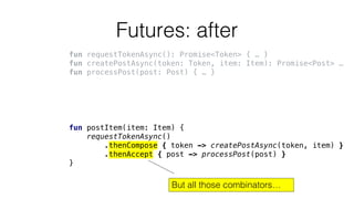 Futures: after
fun requestTokenAsync(): Promise<Token> { … }
fun createPostAsync(token: Token, item: Item): Promise<Post> …
fun processPost(post: Post) { … }
fun postItem(item: Item) {
requestTokenAsync()
.thenCompose { token -> createPostAsync(token, item) }
.thenAccept { post -> processPost(post) }
}
But all those combinators…
 