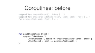 Coroutines: before
suspend fun requestToken(): Token { … }
suspend fun createPost(token: Token, item: Item): Post { … }
fun processPost(post: Post) { … }
fun postItem(item: Item) {
requestTokenAsync()
.thenCompose { token -> createPostAsync(token, item) }
.thenAccept { post -> processPost(post) }
}
 