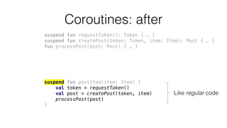 Coroutines: after
suspend fun requestToken(): Token { … }
suspend fun createPost(token: Token, item: Item): Post { … }
fun processPost(post: Post) { … }
suspend fun postItem(item: Item) {
val token = requestToken()
val post = createPost(token, item)
processPost(post)
}
Like regular code
 