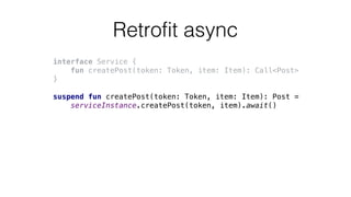 Retrofit async
interface Service {
fun createPost(token: Token, item: Item): Call<Post>
}
suspend fun createPost(token: Token, item: Item): Post =
serviceInstance.createPost(token, item).await()
 