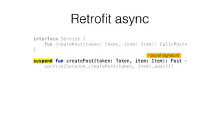 Retrofit async
interface Service {
fun createPost(token: Token, item: Item): Call<Post>
}
suspend fun createPost(token: Token, item: Item): Post =
serviceInstance.createPost(token, item).await()
natural signature
 