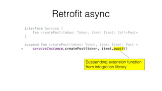 Retrofit async
interface Service {
fun createPost(token: Token, item: Item): Call<Post>
}
suspend fun createPost(token: Token, item: Item): Post =
serviceInstance.createPost(token, item).await()
Suspending extension function
from integration library
 