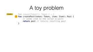 fun requestToken(): Token { … }
fun createPost(token: Token, item: Item): Post {
// sends item to the server & waits
return post // returns resulting post
}
A toy problem
2
Kotlin
 