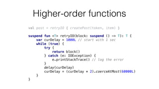Higher-order functions
val post = retryIO { createPost(token, item) }
suspend fun <T> retryIO(block: suspend () -> T): T {
var curDelay = 1000L // start with 1 sec
while (true) {
try {
return block()
} catch (e: IOException) {
e.printStackTrace() // log the error
}
delay(curDelay)
curDelay = (curDelay * 2).coerceAtMost(60000L)
}
}
 