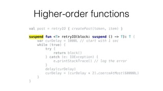 Higher-order functions
val post = retryIO { createPost(token, item) }
suspend fun <T> retryIO(block: suspend () -> T): T {
var curDelay = 1000L // start with 1 sec
while (true) {
try {
return block()
} catch (e: IOException) {
e.printStackTrace() // log the error
}
delay(curDelay)
curDelay = (curDelay * 2).coerceAtMost(60000L)
}
}
 