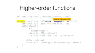 Higher-order functions
val post = retryIO { createPost(token, item) }
suspend fun <T> retryIO(block: suspend () -> T): T {
var curDelay = 1000L // start with 1 sec
while (true) {
try {
return block()
} catch (e: IOException) {
e.printStackTrace() // log the error
}
delay(curDelay)
curDelay = (curDelay * 2).coerceAtMost(60000L)
}
}
suspending lambda
 