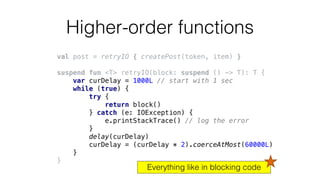 Higher-order functions
val post = retryIO { createPost(token, item) }
suspend fun <T> retryIO(block: suspend () -> T): T {
var curDelay = 1000L // start with 1 sec
while (true) {
try {
return block()
} catch (e: IOException) {
e.printStackTrace() // log the error
}
delay(curDelay)
curDelay = (curDelay * 2).coerceAtMost(60000L)
}
}
Everything like in blocking code
 