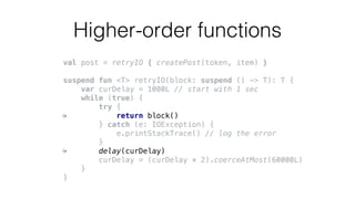 Higher-order functions
val post = retryIO { createPost(token, item) }
suspend fun <T> retryIO(block: suspend () -> T): T {
var curDelay = 1000L // start with 1 sec
while (true) {
try {
return block()
} catch (e: IOException) {
e.printStackTrace() // log the error
}
delay(curDelay)
curDelay = (curDelay * 2).coerceAtMost(60000L)
}
}
 