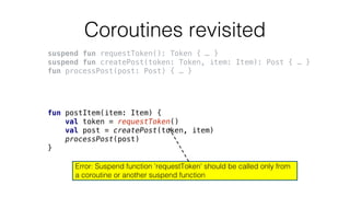 Coroutines revisited
suspend fun requestToken(): Token { … }
suspend fun createPost(token: Token, item: Item): Post { … }
fun processPost(post: Post) { … }
fun postItem(item: Item) {
val token = requestToken()
val post = createPost(token, item)
processPost(post)
}
Error: Suspend function 'requestToken' should be called only from
a coroutine or another suspend function
 