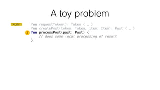 fun requestToken(): Token { … }
fun createPost(token: Token, item: Item): Post { … }
fun processPost(post: Post) {
// does some local processing of result
}
A toy problem
3
Kotlin
 