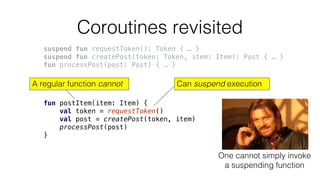 Coroutines revisited
suspend fun requestToken(): Token { … }
suspend fun createPost(token: Token, item: Item): Post { … }
fun processPost(post: Post) { … }
fun postItem(item: Item) {
val token = requestToken()
val post = createPost(token, item)
processPost(post)
}
Can suspend executionA regular function cannot
One cannot simply invoke
a suspending function
 
