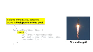 fun postItem(item: Item) {
launch {
val token = requestToken()
val post = createPost(token, item)
processPost(post)
}
}
Fire and forget!
Returns immediately, coroutine
works in background thread pool
 