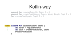 Kotlin-way
suspend fun postItem(item: Item) {
val token = requestToken()
val post = createPost(token, item)
processPost(post)
}
Kotlin
suspend fun requestToken(): Token { … }
suspend fun createPost(token: Token, item: Item): Post { … }
fun processPost(post: Post) { … }
 