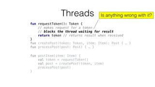 fun requestToken(): Token {
// makes request for a token
// blocks the thread waiting for result
return token // returns result when received
}
fun createPost(token: Token, item: Item): Post { … }
fun processPost(post: Post) { … }
Threads
fun postItem(item: Item) {
val token = requestToken()
val post = createPost(token, item)
processPost(post)
}
Is anything wrong with it?
 