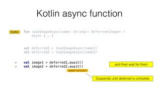 Kotlin async function
fun loadImageAsync(name: String): Deferred<Image> =
async { … }
val deferred1 = loadImageAsync(name1)
val deferred2 = loadImageAsync(name2)
val image1 = deferred1.await()
val image2 = deferred2.await()
and then wait for them
await function
Suspends until deferred is complete
Kotlin
 