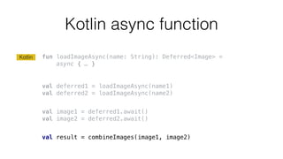 Kotlin async function
fun loadImageAsync(name: String): Deferred<Image> =
async { … }
val deferred1 = loadImageAsync(name1)
val deferred2 = loadImageAsync(name2)
val image1 = deferred1.await()
val image2 = deferred2.await()
val result = combineImages(image1, image2)
Kotlin
 