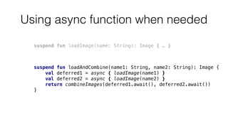 Using async function when needed
suspend fun loadImage(name: String): Image { … }
suspend fun loadAndCombine(name1: String, name2: String): Image {
val deferred1 = async { loadImage(name1) }
val deferred2 = async { loadImage(name2) }
return combineImages(deferred1.await(), deferred2.await())
}
 