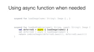 Using async function when needed
suspend fun loadImage(name: String): Image { … }
suspend fun loadAndCombine(name1: String, name2: String): Image {
val deferred1 = async { loadImage(name1) }
val deferred2 = async { loadImage(name2) }
return combineImages(deferred1.await(), deferred2.await())
}
 