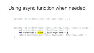 Using async function when needed
suspend fun loadImage(name: String): Image { … }
suspend fun loadAndCombine(name1: String, name2: String): Image {
val deferred1 = async { loadImage(name1) }
val deferred2 = async { loadImage(name2) }
return combineImages(deferred1.await(), deferred2.await())
}
 