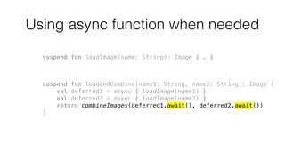 Using async function when needed
suspend fun loadImage(name: String): Image { … }
suspend fun loadAndCombine(name1: String, name2: String): Image {
val deferred1 = async { loadImage(name1) }
val deferred2 = async { loadImage(name2) }
return combineImages(deferred1.await(), deferred2.await())
}
 