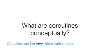 What are coroutines
conceptually?
Coroutines are like very light-weight threads
 