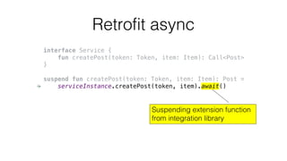 Retrofit async
interface Service {
fun createPost(token: Token, item: Item): Call<Post>
}
suspend fun createPost(token: To...